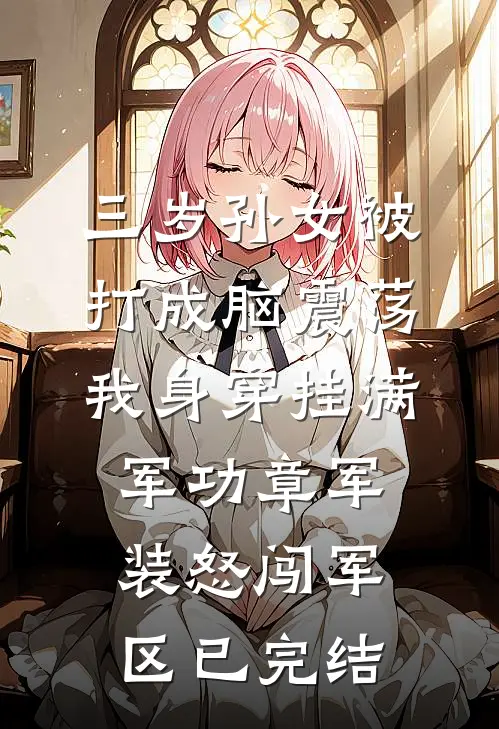 三岁孙女被打成脑震荡，我身穿挂满军功章军装怒闯军区已完结