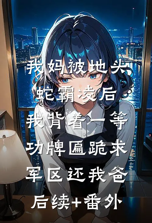 我妈被地头蛇霸凌后，我背着一等功牌匾跪求军区还我爸后续+番外