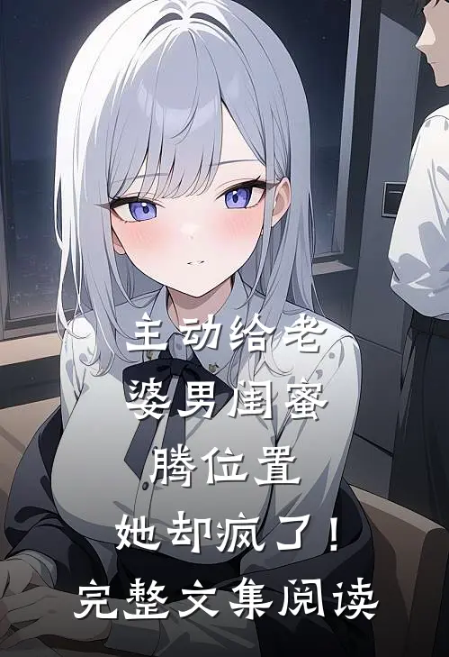 主动给老婆男闺蜜腾位置，她却疯了！完整文集阅读