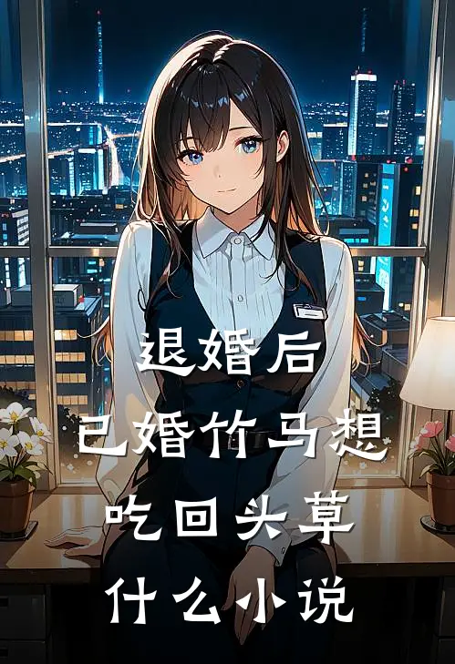 退婚后，已婚竹马想吃回头草什么小说