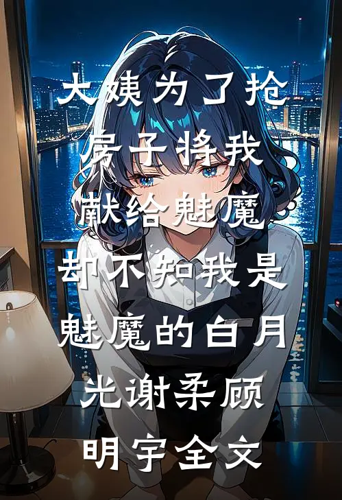 大姨为了抢房子将我献给魅魔，却不知我是魅魔的白月光谢柔顾明宇全文