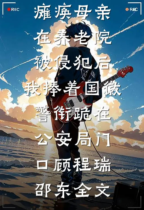 瘫痪母亲在养老院被侵犯后，我捧着国徽警衔跪在公安局门口顾程瑞邵东全文