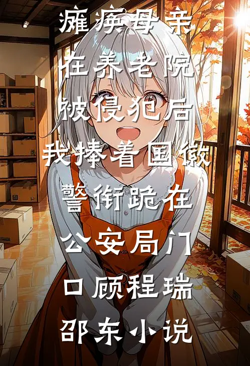 瘫痪母亲在养老院被侵犯后，我捧着国徽警衔跪在公安局门口顾程瑞邵东小说