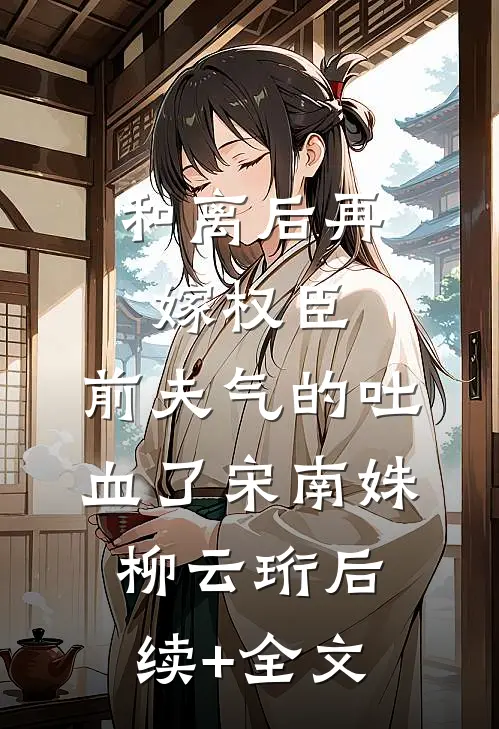 和离后再嫁权臣，前夫气的吐血了宋南姝柳云珩后续+全文