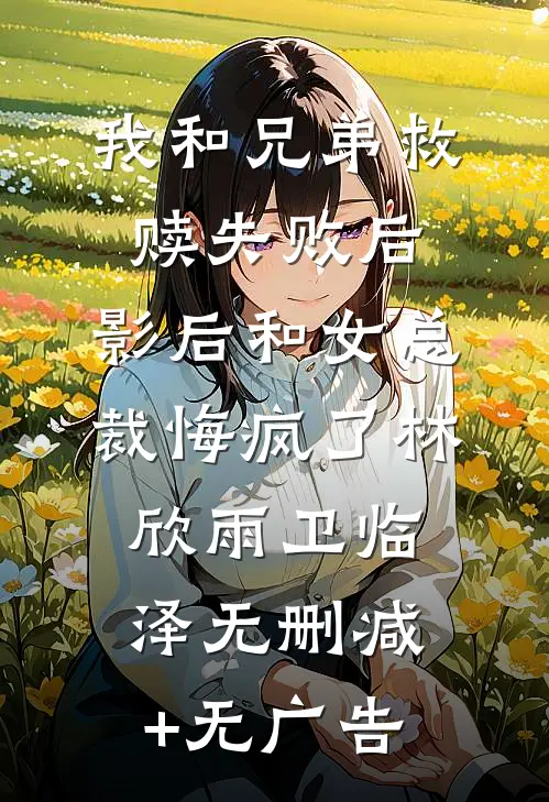 我和兄弟救赎失败后，影后和女总裁悔疯了林欣雨卫临泽无删减+无广告