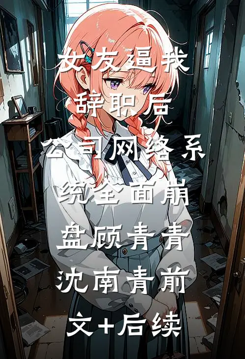 女友逼我辞职后，公司网络系统全面崩盘顾青青沈南青前文+后续