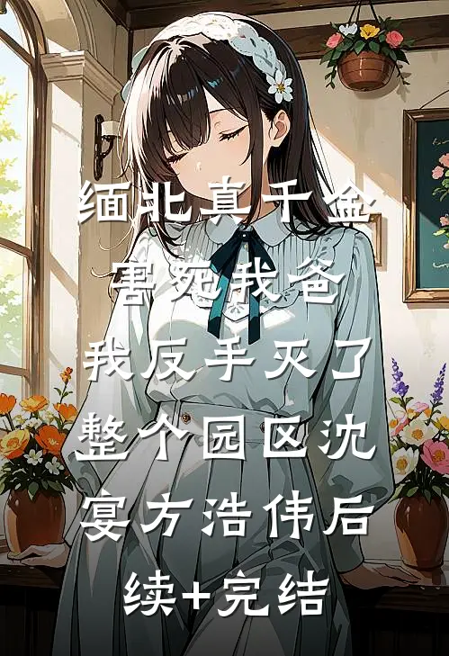 缅北真千金害死我爸，我反手灭了整个园区沈宴方浩伟后续+完结