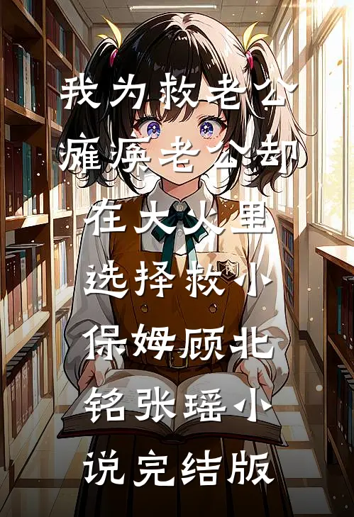 我为救老公瘫痪老公却在大火里选择救小保姆顾北铭张瑶小说完结版