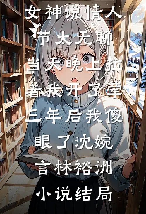 女神说情人节太无聊，当天晚上拉着我开了荤，三年后我傻眼了沈婉言林裕洲小说结局