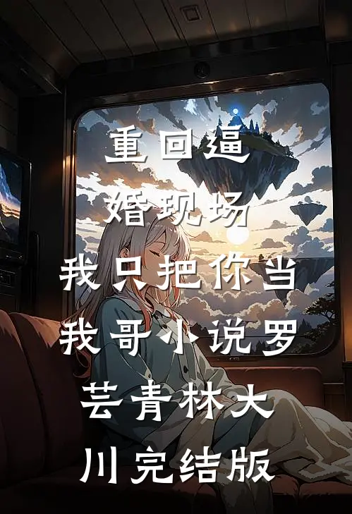 重回逼婚现场，我只把你当我哥小说罗芸青林大川完结版