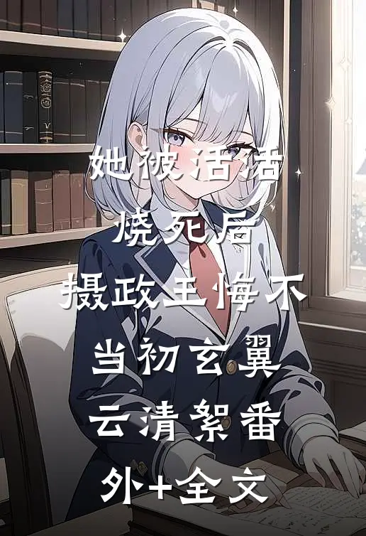 她被活活烧死后，摄政王悔不当初玄翼云清絮(番外)+(全文)