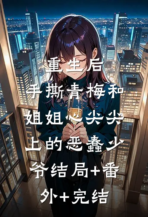 重生后，手撕青梅和姐姐心尖尖上的恶蠢少爷结局+番外+完结
