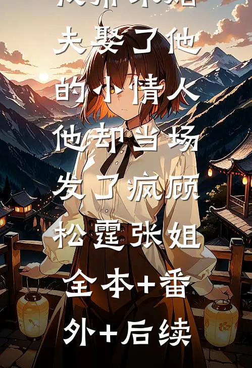 我帮未婚夫娶了他的小情人，他却当场发了疯顾松霆张姐:全本+番外+后续