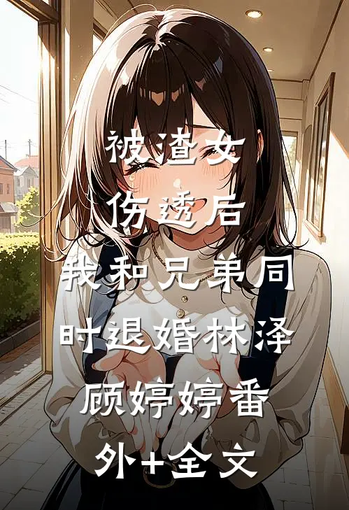 被渣女伤透后，我和兄弟同时退婚林泽顾婷婷(番外)+(全文)