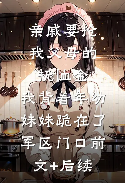 亲戚要抢我父母的抚恤金，我背着年幼妹妹跪在了军区门口前文+后续