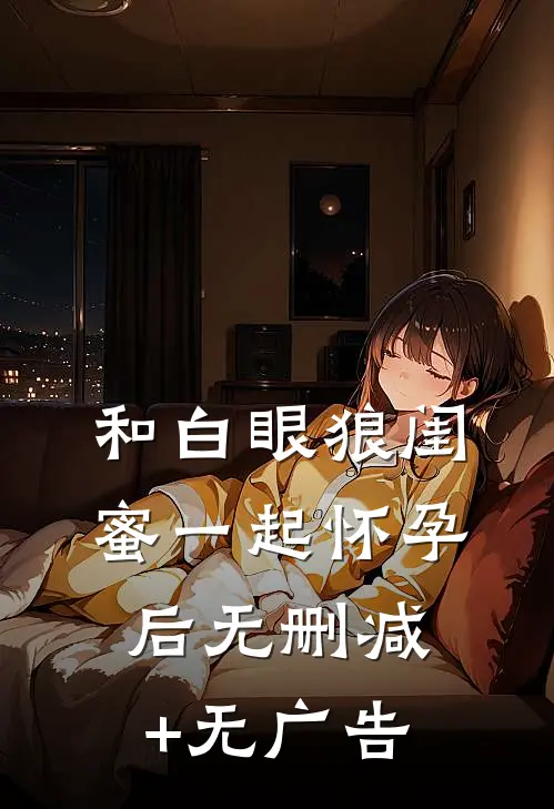 和白眼狼闺蜜一起怀孕后无删减+无广告