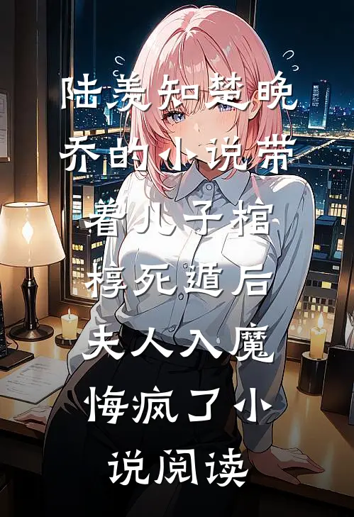 陆羡知楚晚乔的小说带着儿子棺椁死遁后，夫人入魔悔疯了小说阅读