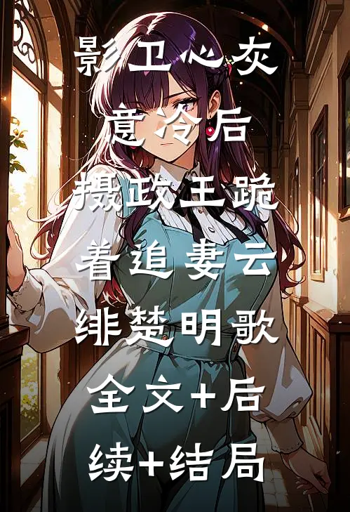 影卫心灰意冷后，摄政王跪着追妻云绯楚明歌:全文+后续+结局