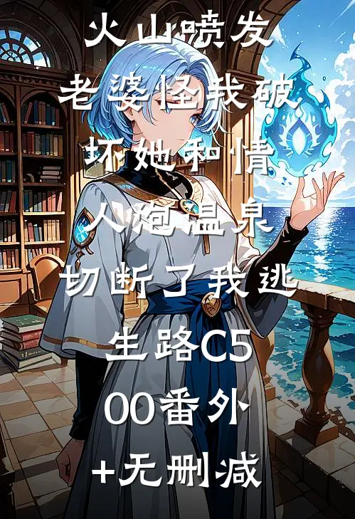 火山喷发，老婆怪我破坏她和情人泡温泉，切断了我逃生路C500番外+无删减