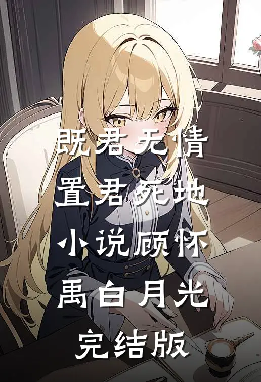 既君无情，置君死地小说顾怀禹白月光完结版
