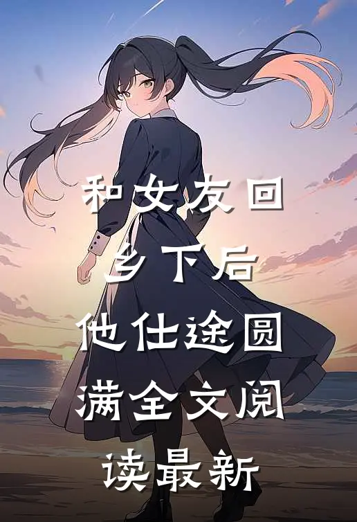 和女友回乡下后，他仕途圆满全文阅读最新