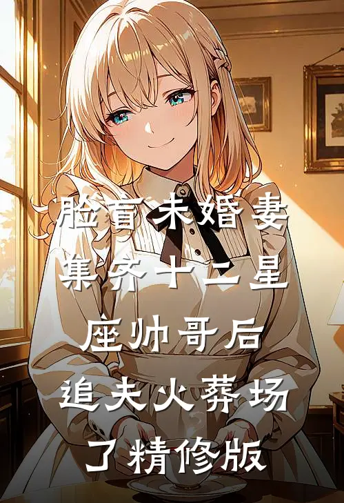 脸盲未婚妻集齐十二星座帅哥后，追夫火葬场了精修版