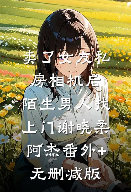 卖了女友私房相机后，陌生男人找上门谢晓柔阿杰番外+无删减版
