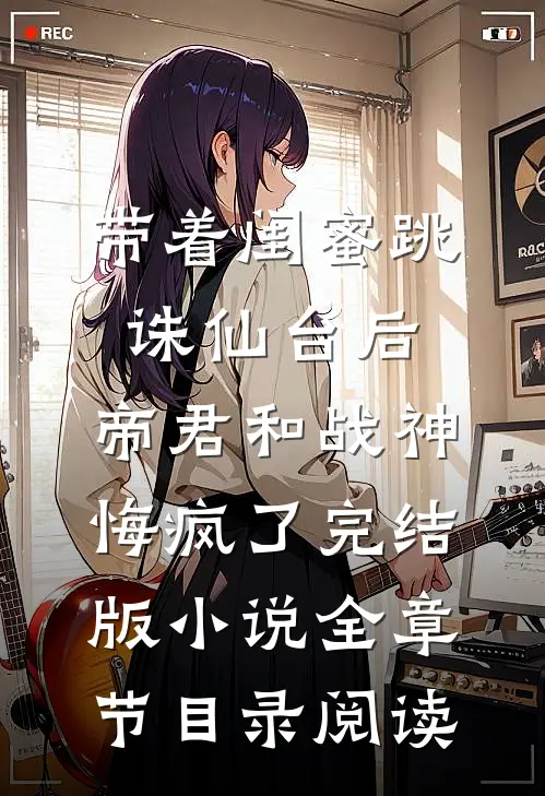 带着闺蜜跳诛仙台后，帝君和战神悔疯了完结版小说全章节目录阅读