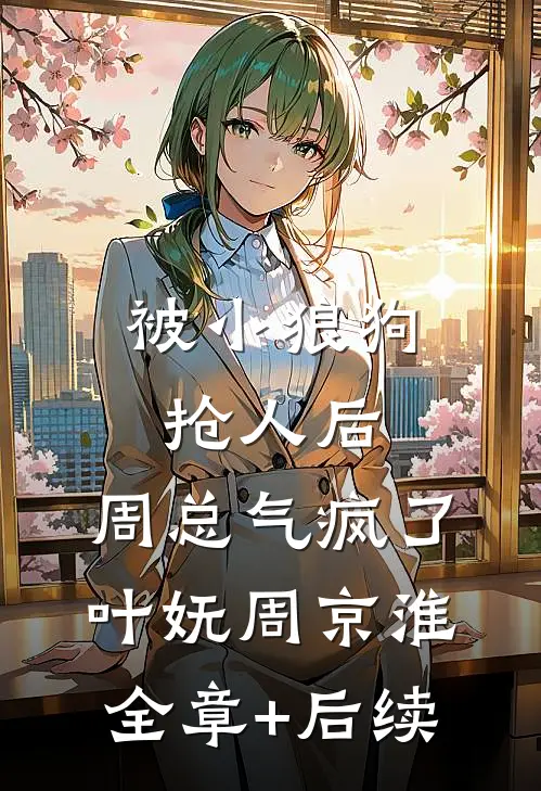 被小狼狗抢人后，周总气疯了叶妩周京淮:全章+后续