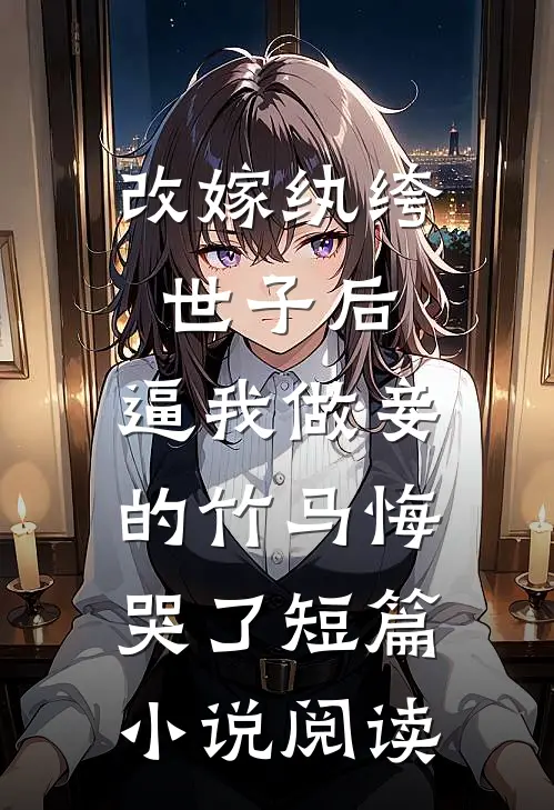改嫁纨绔世子后，逼我做妾的竹马悔哭了短篇小说阅读