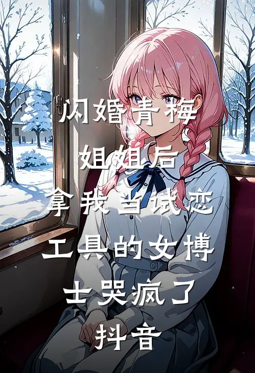 闪婚青梅姐姐后，拿我当试恋工具的女博士哭疯了。抖音