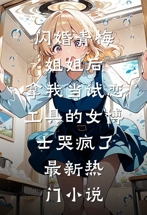 闪婚青梅姐姐后，拿我当试恋工具的女博士哭疯了。最新热门小说