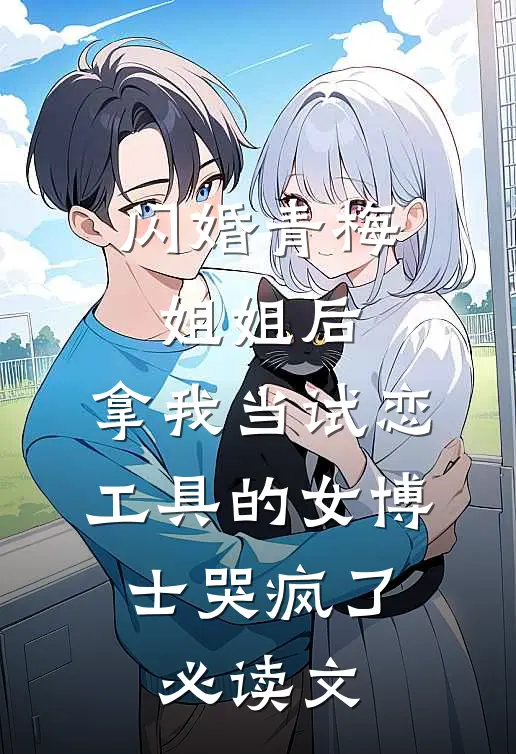 闪婚青梅姐姐后，拿我当试恋工具的女博士哭疯了。必读文
