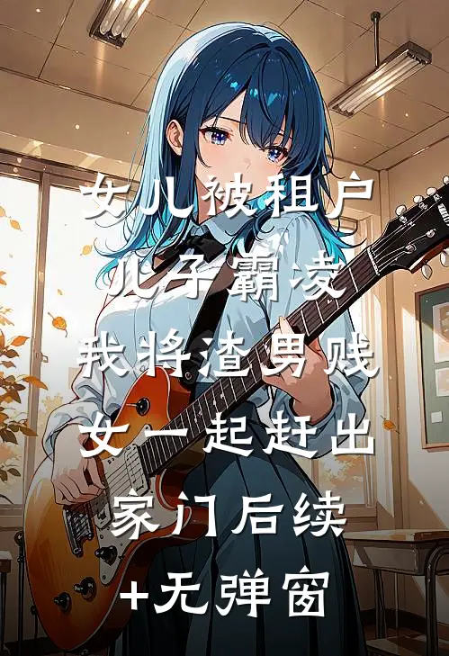女儿被租户儿子霸凌，我将渣男贱女一起赶出家门后续+无弹窗