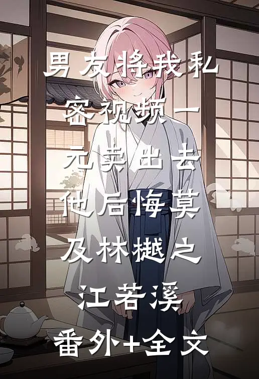 男友将我私密视频一元卖出去，他后悔莫及林樾之江若溪:(番外)+(全文)