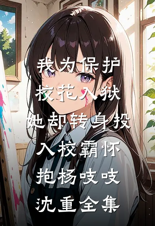 我为保护校花入狱，她却转身投入校霸怀抱杨吱吱沈重全集