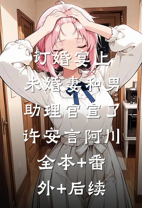 订婚宴上，未婚妻和男助理官宣了许安言阿川全本+番外+后续