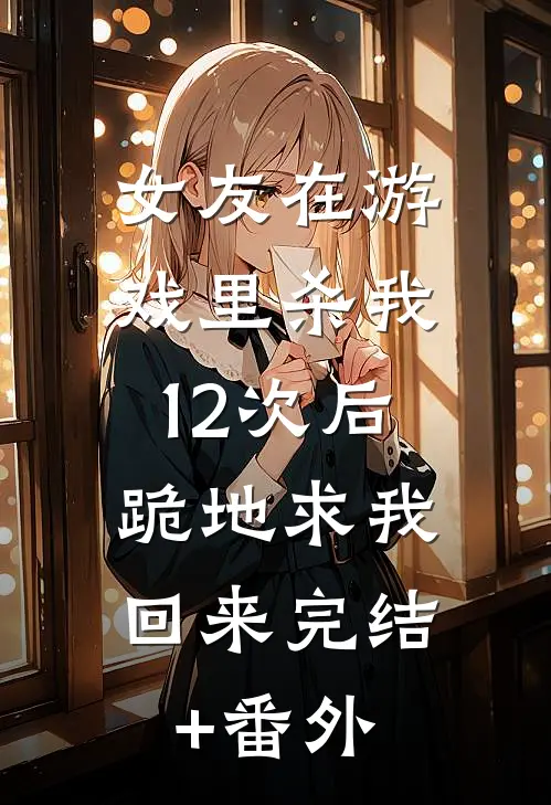 女友在游戏里杀我12次后，跪地求我回来完结+番外