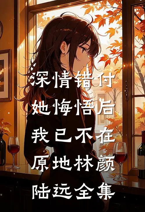 深情错付，她悔悟后我已不在原地林颜陆远全集