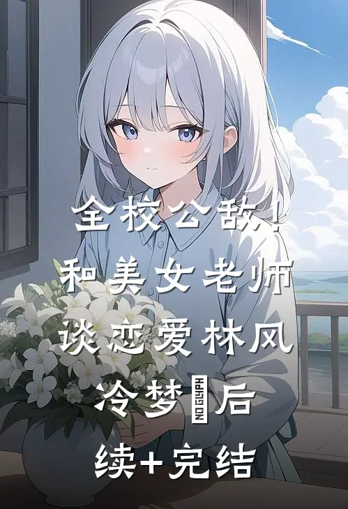 全校公敌！和美女老师谈恋爱林风冷梦娢后续+完结