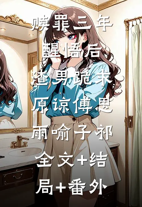 赎罪三年醒悟后，渣男跪求原谅傅思雨喻子祁:全文+结局+番外