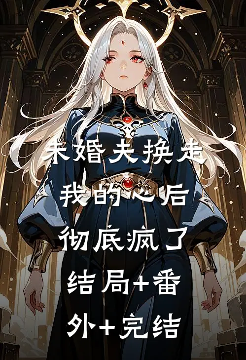 未婚夫换走我的心后，彻底疯了:结局+番外+完结