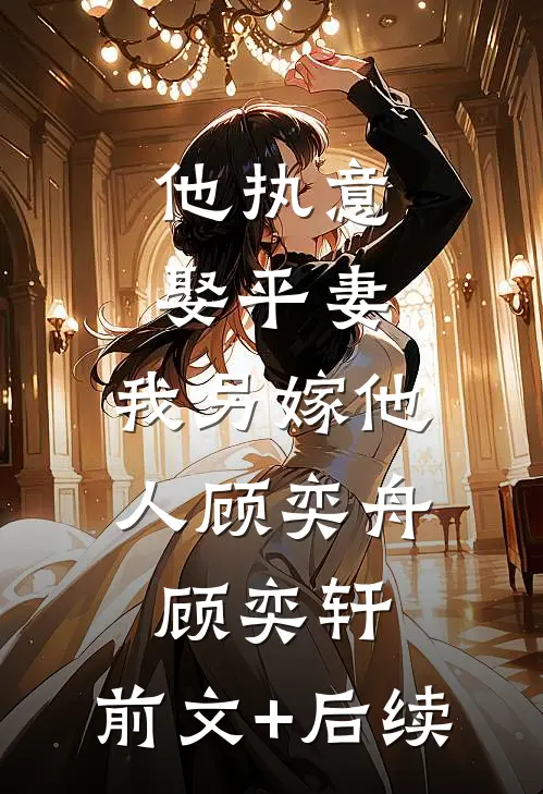 他执意娶平妻，我另嫁他人顾奕舟顾奕轩:前文+后续