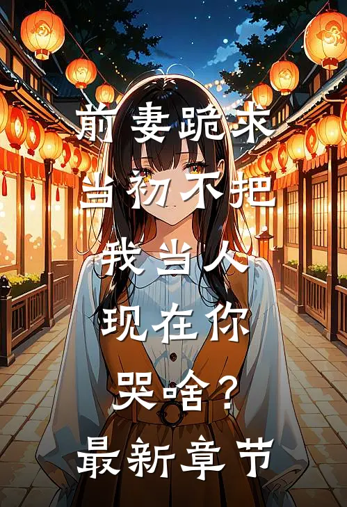 前妻跪求，当初不把我当人，现在你哭啥？最新章节