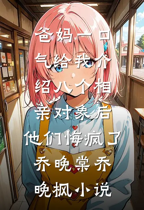 爸妈一口气给我介绍八个相亲对象后，他们悔疯了乔晚棠乔晚枫小说