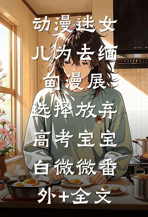 动漫迷女儿为去缅甸漫展，选择放弃高考宝宝白微微(番外)+(全文)