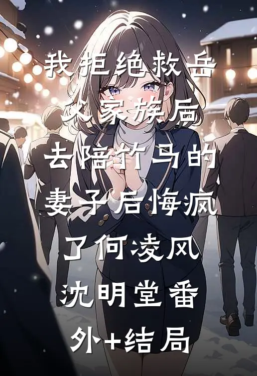 我拒绝救岳父家族后，去陪竹马的妻子后悔疯了何凌风沈明堂(番外)+(结局)