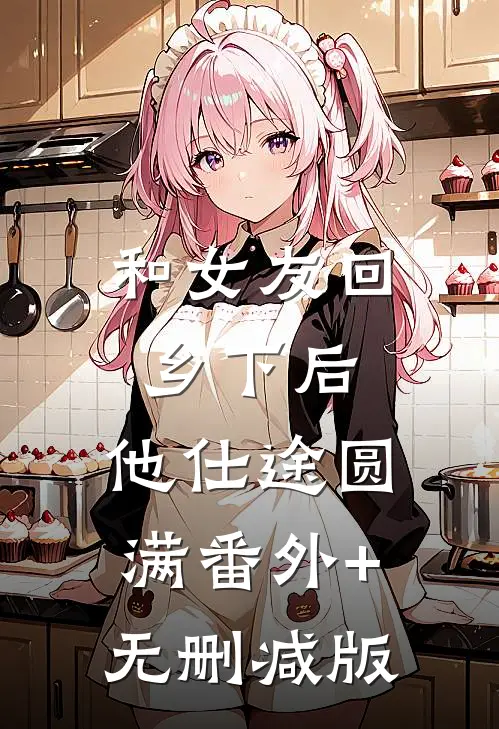 和女友回乡下后，他仕途圆满番外+无删减版