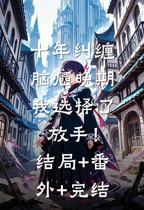 十年纠缠：脑癌晚期，我选择了放手！结局+番外+完结