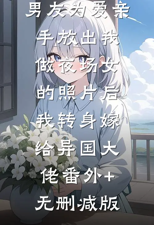 男友为爱亲手放出我做夜场女的照片后，我转身嫁给异国大佬番外+无删减版